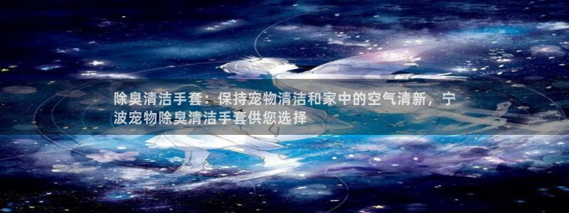 尊龙凯时官网正规吗：除臭清洁手套：保持宠物清洁和家中的空