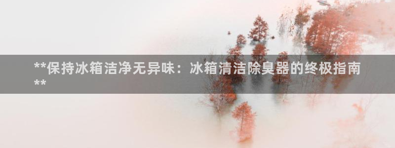 尊龙人生就是博ag旗舰厅：**保持冰箱洁净无异味：冰箱清